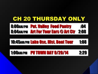 CH 20 THURSDAY ONLYCH 20 THURSDAY ONLY
10:4510:45AM/PMAM/PM Lake Osc. Hist. Boat TourLake Osc. Hist. Boat Tour 1:081:08
1:001:00AM/PMAM/PM PV TOWN DAY 9/20/14PV TOWN DAY 9/20/14 2:292:29
8:008:00AM/PMAM/PM Put. Valley Food PantryPut. Valley Food Pantry :04:04
8:048:04AM/PMAM/PM Art For Your Ears @ Art CtrArt For Your Ears @ Art Ctr 2:082:08
 