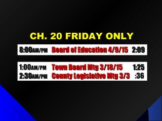 CH. 20 FRIDAY ONLYCH. 20 FRIDAY ONLY
1:001:00AM/PMAM/PM Town Board Mtg 3/18/15Town Board Mtg 3/18/15 1:251:25
2:302:30AM/PMAM/PM County Legislative Mtg 3/3County Legislative Mtg 3/3 :36:36
8:008:00AM/PMAM/PM Board of Education 4/9/15Board of Education 4/9/15 2:092:09
 