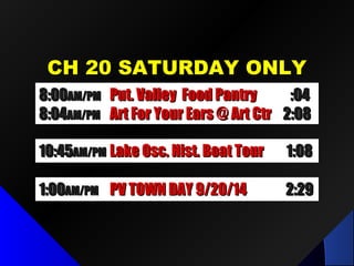 CH 20 SATURDAY ONLYCH 20 SATURDAY ONLY
10:4510:45AM/PMAM/PM Lake Osc. Hist. Boat TourLake Osc. Hist. Boat Tour 1:081:08
1:001:00AM/PMAM/PM PV TOWN DAY 9/20/14PV TOWN DAY 9/20/14 2:292:29
8:008:00AM/PMAM/PM Put. Valley Food PantryPut. Valley Food Pantry :04:04
8:048:04AM/PMAM/PM Art For Your Ears @ Art CtrArt For Your Ears @ Art Ctr 2:082:08
 