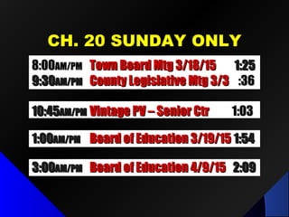CH. 20 SUNDAY ONLYCH. 20 SUNDAY ONLY
1:001:00AM/PMAM/PM Board of Education 3/19/15Board of Education 3/19/15 1:541:54
10:4510:45AM/PMAM/PM Vintage PV – Senior CtrVintage PV – Senior Ctr 1:031:03
8:008:00AM/PMAM/PM Town Board Mtg 3/18/15Town Board Mtg 3/18/15 1:251:25
9:309:30AM/PMAM/PM County Legislative Mtg 3/3County Legislative Mtg 3/3 :36:36
3:003:00AM/PMAM/PM Board of Education 4/9/15Board of Education 4/9/15 2:092:09
 