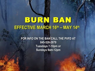 BURN BANBURN BAN
EFFECTIVE MARCH 16EFFECTIVE MARCH 16thth
– MAY 14– MAY 14thth
FOR INFO ON THE BAN CALL THE PVFD ATFOR INFO ON THE BAN CALL THE PVFD AT
845-526-2879845-526-2879
Tuesdays 7-10pm orTuesdays 7-10pm or
Sundays 9am-12pmSundays 9am-12pm
 