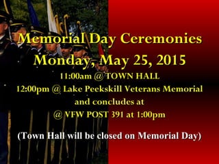 Memorial Day CeremoniesMemorial Day Ceremonies
Monday, May 25, 2015Monday, May 25, 2015
11:00am @ TOWN HALL11:00am @ TOWN HALL
12:00pm @ Lake Peekskill Veterans Memorial12:00pm @ Lake Peekskill Veterans Memorial
and concludes atand concludes at
@ VFW POST 391 at 1:00pm@ VFW POST 391 at 1:00pm
(Town Hall will be closed on Memorial Day)(Town Hall will be closed on Memorial Day)
 