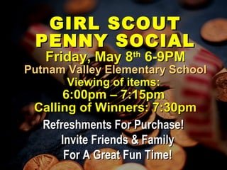 GIRL SCOUTGIRL SCOUT
PENNY SOCIALPENNY SOCIAL
Friday, May 8Friday, May 8thth
6-9PM6-9PM
Putnam Valley Elementary SchoolPutnam Valley Elementary School
Viewing of items:Viewing of items:
6:00pm – 7:15pm6:00pm – 7:15pm
Calling of Winners: 7:30pmCalling of Winners: 7:30pm
Refreshments For Purchase!Refreshments For Purchase!
Invite Friends & FamilyInvite Friends & Family
For A Great Fun Time!For A Great Fun Time!
 