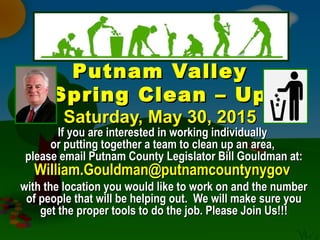 Putnam ValleyPutnam Valley
Spring Clean – UpSpring Clean – Up
Saturday, May 30, 2015Saturday, May 30, 2015
If you are interested in working individuallyIf you are interested in working individually
or putting together a team to clean up an area,or putting together a team to clean up an area,
please email Putnam County Legislator Bill Gouldman at:please email Putnam County Legislator Bill Gouldman at:
William.Gouldman@putnamcountynygovWilliam.Gouldman@putnamcountynygov
with the location you would like to work on and the numberwith the location you would like to work on and the number
of people that will be helping out. We will make sure youof people that will be helping out. We will make sure you
get the proper tools to do the job. Please Join Us!!!get the proper tools to do the job. Please Join Us!!!
 