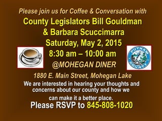 Please join us for Coffee & Conversation withPlease join us for Coffee & Conversation with
County Legislators Bill GouldmanCounty Legislators Bill Gouldman
& Barbara Scuccimarra& Barbara Scuccimarra
Saturday, May 2, 2015Saturday, May 2, 2015
8:30 am – 10:00 am8:30 am – 10:00 am
@MOHEGAN DINER@MOHEGAN DINER
1880 E. Main Street, Mohegan Lake1880 E. Main Street, Mohegan Lake
We are interested in hearing your thoughts andWe are interested in hearing your thoughts and
concerns about our county and how weconcerns about our county and how we
can make it a better place.can make it a better place.
Please RSVP toPlease RSVP to 845-808-1020845-808-1020
 