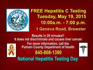 FREE Hepatitis C TestingFREE Hepatitis C Testing
Tuesday, May 19, 2015Tuesday, May 19, 2015
10:00a.m. - 7:00 p.m.10:00a.m. - 7:00 p.m.
1 Geneva Road, Brewster1 Geneva Road, Brewster
Results in 20 minutes!!Results in 20 minutes!!
It does not discriminate and causes liver cancer.It does not discriminate and causes liver cancer.
For more information, call theFor more information, call the
Putnam County Department of HealthPutnam County Department of Health
845-808-1390845-808-1390
National Hepatitis Testing DayNational Hepatitis Testing Day
 