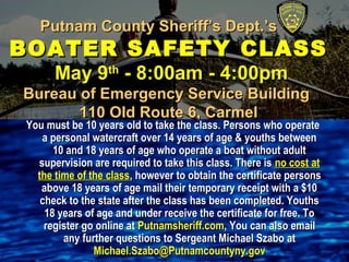 Putnam County Sheriff’s Dept.’s ---Putnam County Sheriff’s Dept.’s ---
BOATER SAFETY CLASSBOATER SAFETY CLASS
May 9May 9thth
- 8:00am - 4:00pm- 8:00am - 4:00pm
Bureau of Emergency Service BuildingBureau of Emergency Service Building
110 Old Route 6, Carmel110 Old Route 6, Carmel
You must be 10 years old to take the class. Persons who operateYou must be 10 years old to take the class. Persons who operate
a personal watercraft over 14 years of age & youths betweena personal watercraft over 14 years of age & youths between
10 and 18 years of age who operate a boat without adult10 and 18 years of age who operate a boat without adult
supervision are required to take this class. There issupervision are required to take this class. There is no cost atno cost at
the time of the classthe time of the class, however to obtain the certificate persons, however to obtain the certificate persons
above 18 years of age mail their temporary receipt with a $10above 18 years of age mail their temporary receipt with a $10
check to the state after the class has been completed. Youthscheck to the state after the class has been completed. Youths
18 years of age and under receive the certificate for free. To18 years of age and under receive the certificate for free. To
register go online atregister go online at Putnamsheriff.comPutnamsheriff.com, You can also email, You can also email
any further questions to Sergeant Michael Szabo atany further questions to Sergeant Michael Szabo at
Michael.Szabo@Putnamcountyny.govMichael.Szabo@Putnamcountyny.gov
 