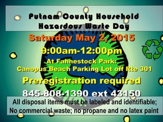 Putnam County HouseholdPutnam County Household
Hazardous Waste DayHazardous Waste Day
Saturday May 2, 2015Saturday May 2, 2015
9:00am-12:00pm9:00am-12:00pm
At Fahnestock Park:At Fahnestock Park:
Canopus Beach Parking Lot off Rte 301Canopus Beach Parking Lot off Rte 301
Preregistration requiredPreregistration required
845-808-1390 ext 43150845-808-1390 ext 43150
All disposal items must be labeled and identifiable;
No commercial waste; no propane and no latex paint
 