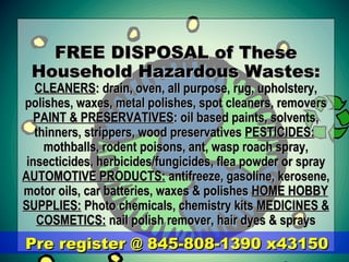 FREE DISPOSAL of TheseFREE DISPOSAL of These
Household Hazardous Wastes:Household Hazardous Wastes:
CLEANERSCLEANERS: drain, oven, all purpose, rug, upholstery,: drain, oven, all purpose, rug, upholstery,
polishes, waxes, metal polishes, spot cleaners, removerspolishes, waxes, metal polishes, spot cleaners, removers
PAINT & PRESERVATIVESPAINT & PRESERVATIVES: oil based paints, solvents,: oil based paints, solvents,
thinners, strippers, wood preservativesthinners, strippers, wood preservatives PESTICIDES:PESTICIDES:
mothballs, rodent poisons, ant, wasp roach spray,mothballs, rodent poisons, ant, wasp roach spray,
insecticides, herbicides/fungicides, flea powder or sprayinsecticides, herbicides/fungicides, flea powder or spray
AUTOMOTIVE PRODUCTS:AUTOMOTIVE PRODUCTS: antifreeze, gasoline, kerosene,antifreeze, gasoline, kerosene,
motor oils, car batteries, waxes & polishesmotor oils, car batteries, waxes & polishes HOME HOBBYHOME HOBBY
SUPPLIES:SUPPLIES: Photo chemicals, chemistry kitsPhoto chemicals, chemistry kits MEDICINES &MEDICINES &
COSMETICS:COSMETICS: nail polish remover, hair dyes & spraysnail polish remover, hair dyes & sprays
Pre register @ 845-808-1390 x43150Pre register @ 845-808-1390 x43150
 