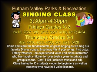 Putnam Valley Parks & RecreationPutnam Valley Parks & Recreation
SINGING CLASSSINGING CLASS
3:30pm-4:30pm3:30pm-4:30pm
Fridays Grades K-2Fridays Grades K-2
2//13; 2/27; 3/6; 3/13; 3/27; 4/10; 4/17; 4/242//13; 2/27; 3/6; 3/13; 3/27; 4/10; 4/17; 4/24
Thursdays Grades 3-4Thursdays Grades 3-4
4/9; 4/16; 4/23; 4/30; 5/7; 5/21; 5/284/9; 4/16; 4/23; 4/30; 5/7; 5/21; 5/28
Come and learn the fundamentals of great singing as we sing ourCome and learn the fundamentals of great singing as we sing our
favorite Disney songs, Broadway hits & pop songsfavorite Disney songs, Broadway hits & pop songs.. Instructor:Instructor:
Tiffany Wacaser - an experienced voice and piano instructorTiffany Wacaser - an experienced voice and piano instructor
who has taught children for over twelve years in private andwho has taught children for over twelve years in private and
group lessons. Cost: $100 (includes music and cd).group lessons. Cost: $100 (includes music and cd).
Class limited to 15 students – open to beginners as well asClass limited to 15 students – open to beginners as well as
students who have had voice lessons.students who have had voice lessons.
 