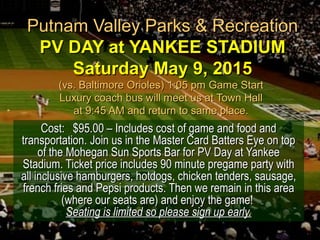 Putnam Valley Parks & RecreationPutnam Valley Parks & Recreation
PV DAY at YANKEE STADIUMPV DAY at YANKEE STADIUM
Saturday May 9, 2015Saturday May 9, 2015
(vs. Baltimore Orioles) 1:05 pm Game Start(vs. Baltimore Orioles) 1:05 pm Game Start
Luxury coach bus will meet us at Town HallLuxury coach bus will meet us at Town Hall
at 9:45 AM and return to same place.at 9:45 AM and return to same place.
Cost:Cost: $95.00 – Includes cost of game and food and$95.00 – Includes cost of game and food and
transportation.transportation. Join us in the Master Card Batters Eye on topJoin us in the Master Card Batters Eye on top
of the Mohegan Sun Sports Bar for PV Day at Yankeeof the Mohegan Sun Sports Bar for PV Day at Yankee
Stadium. Ticket price includes 90 minute pregame party withStadium. Ticket price includes 90 minute pregame party with
all inclusive hamburgers, hotdogs, chicken tenders, sausage,all inclusive hamburgers, hotdogs, chicken tenders, sausage,
french fries and Pepsi products. Then we remain in this areafrench fries and Pepsi products. Then we remain in this area
(where our seats are) and enjoy the game!(where our seats are) and enjoy the game!
Seating is limited so please sign up early.Seating is limited so please sign up early.
 