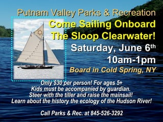 Only $30 per person! For ages 5+Only $30 per person! For ages 5+
Kids must be accompanied by guardian.Kids must be accompanied by guardian.
Steer with the tiller and raise the mainsail!Steer with the tiller and raise the mainsail!
Learn about the history the ecology of the Hudson River!Learn about the history the ecology of the Hudson River!
Call Parks & Rec. at 845-526-3292Call Parks & Rec. at 845-526-3292
Putnam Valley Parks & RecreationPutnam Valley Parks & Recreation
Come Sailing OnboardCome Sailing Onboard
The Sloop Clearwater!The Sloop Clearwater!
Saturday, June 6Saturday, June 6thth
10am-1pm10am-1pm
Board in Cold Spring, NYBoard in Cold Spring, NY
 
