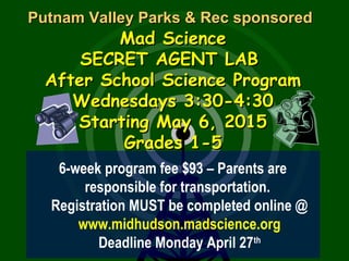Putnam Valley Parks & Rec sponsoredPutnam Valley Parks & Rec sponsored
Mad ScienceMad Science
SECRET AGENT LABSECRET AGENT LAB
After School Science ProgramAfter School Science Program
Wednesdays 3:30-4:30Wednesdays 3:30-4:30
Starting May 6, 2015Starting May 6, 2015
Grades 1-5Grades 1-5
6-week program fee $93 – Parents are
responsible for transportation.
Registration MUST be completed online @
www.midhudson.madscience.org
Deadline Monday April 27th
 