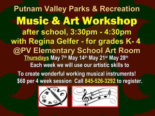 Putnam Valley Parks & RecreationPutnam Valley Parks & Recreation
Music & Art WorkshopMusic & Art Workshop
after school, 3:30pm - 4:30pmafter school, 3:30pm - 4:30pm
with Regina Gelfer - for grades K- 4with Regina Gelfer - for grades K- 4
@PV Elementary School Art Room@PV Elementary School Art Room
ThursdaysThursdays May 7May 7thth
May 14May 14thth
May 21May 21stst
May 28May 28thth
Each week we will use our artistic skills toEach week we will use our artistic skills to
To create wonderful working musical instruments!To create wonderful working musical instruments!
$60 per 4 week session Call$60 per 4 week session Call 845-526-3292845-526-3292 to register.to register.
 