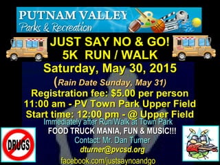 Immediately after Run/Walk at Town ParkImmediately after Run/Walk at Town Park
FOOD TRUCK MANIA, FUN & MUSIC!!!FOOD TRUCK MANIA, FUN & MUSIC!!!
Contact: Mr. Dan TurnerContact: Mr. Dan Turner
dturner@pvcsd.orgdturner@pvcsd.org
facebook.com/justsaynoandgofacebook.com/justsaynoandgo
JUST SAY NO & GO!JUST SAY NO & GO!
5K RUN / WALK5K RUN / WALK
Saturday, May 30, 2015Saturday, May 30, 2015
((Rain Date Sunday, May 31)Rain Date Sunday, May 31)
Registration fee: $5.00 per personRegistration fee: $5.00 per person
11:00 am - PV Town Park Upper Field11:00 am - PV Town Park Upper Field
Start time: 12:00 pm - @ Upper FieldStart time: 12:00 pm - @ Upper Field
 