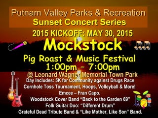 Putnam Valley Parks & RecreationPutnam Valley Parks & Recreation
Sunset Concert SeriesSunset Concert Series
2015 KICKOFF: MAY 30, 20152015 KICKOFF: MAY 30, 2015
MockstockMockstock
Pig Roast & Music FestivalPig Roast & Music Festival
1:00pm – 7:00pm1:00pm – 7:00pm
@ Leonard Wagner Memorial Town Park@ Leonard Wagner Memorial Town Park
Day Includes: 5K for Community against Drugs RaceDay Includes: 5K for Community against Drugs Race
Cornhole Toss Tournament, Hoops, Volleyball & More!Cornhole Toss Tournament, Hoops, Volleyball & More!
Emcee – Fran Capo.Emcee – Fran Capo.
Woodstock Cover Band “Back to the Garden 69”Woodstock Cover Band “Back to the Garden 69”
Folk Guitar Duo: “Different Drum”Folk Guitar Duo: “Different Drum”
Grateful Dead Tribute Band & “Like Mother, Like Son” Band.Grateful Dead Tribute Band & “Like Mother, Like Son” Band.
 