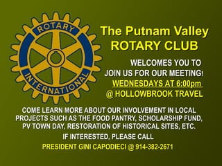 The Putnam ValleyThe Putnam Valley
ROTARY CLUBROTARY CLUB
COME LEARN MORE ABOUT OUR INVOLVEMENT IN LOCALCOME LEARN MORE ABOUT OUR INVOLVEMENT IN LOCAL
PROJECTS SUCH AS THE FOOD PANTRY, SCHOLARSHIP FUND,PROJECTS SUCH AS THE FOOD PANTRY, SCHOLARSHIP FUND,
PV TOWN DAY, RESTORATION OF HISTORICAL SITES, ETC.PV TOWN DAY, RESTORATION OF HISTORICAL SITES, ETC.
IF INTERESTED, PLEASE CALLIF INTERESTED, PLEASE CALL
PRESIDENT GINI CAPODIECI @ 914-382-2671PRESIDENT GINI CAPODIECI @ 914-382-2671
WELCOMES YOU TOWELCOMES YOU TO
JOIN US FOR OUR MEETINGJOIN US FOR OUR MEETING!!
WEDNESDAYS AT 6:00pmWEDNESDAYS AT 6:00pm
@ HOLLOWBROOK TRAVEL@ HOLLOWBROOK TRAVEL
 