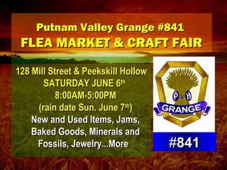 Putnam Valley Grange #841Putnam Valley Grange #841
FLEA MARKET & CRAFT FAIRFLEA MARKET & CRAFT FAIR
128 Mill Street & Peekskill Hollow128 Mill Street & Peekskill Hollow
SATURDAY JUNE 6SATURDAY JUNE 6thth
8:00AM-5:00PM8:00AM-5:00PM
(rain date Sun. June 7(rain date Sun. June 7thth
))
New and Used Items, Jams,New and Used Items, Jams,
Baked Goods, Minerals andBaked Goods, Minerals and
Fossils, Jewelry...More Fossils, Jewelry...More  ##841841
 