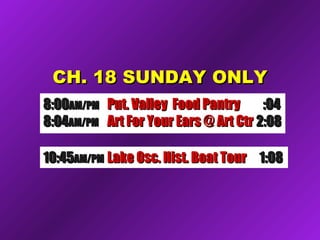 CH. 18 SUNDAY ONLYCH. 18 SUNDAY ONLY
10:4510:45AM/PMAM/PM Lake Osc. Hist. Boat TourLake Osc. Hist. Boat Tour 1:081:08
8:008:00AM/PMAM/PM Put. Valley Food PantryPut. Valley Food Pantry :04:04
8:048:04AM/PMAM/PM Art For Your Ears @ Art CtrArt For Your Ears @ Art Ctr 2:082:08
 