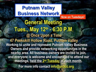 General MeetingGeneral Meeting
Tues., May 12Tues., May 12thth
- 6:30 P.M- 6:30 P.M..
@ Once Upon a Time@ Once Upon a Time
47 Peekskill Hollow Road, Putnam Valley47 Peekskill Hollow Road, Putnam Valley
Working to unite and represent Putnam Valley BusinessWorking to unite and represent Putnam Valley Business
Owners and provide networking opportunities in theOwners and provide networking opportunities in the
nearby area. All business owners are invited to join,nearby area. All business owners are invited to join,
and everyone is welcome and encouraged to attend ourand everyone is welcome and encouraged to attend our
meetings,meetings, held theheld the 22ndnd
TuesdayTuesday of each monthof each month..
For more info contactFor more info contact info@pvacc.orginfo@pvacc.org
Putnam ValleyPutnam Valley
Business NetworkBusiness Network
Now on Tuesdays!
 