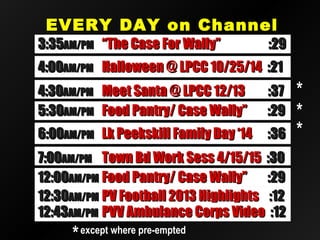 EVERY DAY on ChannelEVERY DAY on Channel
2020
12:3012:30AM/PMAM/PM PV Football 2013 HighlightsPV Football 2013 Highlights :12:12
12:4312:43AM/PMAM/PM PVV Ambulance Corps VideoPVV Ambulance Corps Video :12:12
12:0012:00AM/PMAM/PM Food Pantry/ Case Wally”Food Pantry/ Case Wally” :29:29
4:004:00AM/PMAM/PM Halloween @ LPCC 10/25/14Halloween @ LPCC 10/25/14 :21:21
7:007:00AM/PMAM/PM Town Bd Work Sess 4/15/15Town Bd Work Sess 4/15/15 :30:30
5:305:30AM/PMAM/PM Food Pantry/ Case Wally”Food Pantry/ Case Wally” :29:29
4:304:30AM/PMAM/PM Meet Santa @ LPCC 12/13Meet Santa @ LPCC 12/13 :37:37
6:006:00AM/PMAM/PM Lk Peekskill Family Day ‘14Lk Peekskill Family Day ‘14 :36:36
3:353:35AM/PMAM/PM “The Case For Wally”“The Case For Wally” :29:29
**
**
*except where pre-emptedexcept where pre-empted
**
 