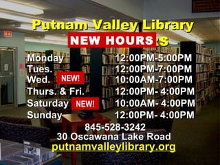 HOURSHOURS
MondayMonday 12:00PM-5:00PM12:00PM-5:00PM
Tues.Tues. 12:00PM-7:00PM12:00PM-7:00PM
Wed.Wed. 10:00AM-7:00PM10:00AM-7:00PM
Thurs. & Fri.Thurs. & Fri. 12:00PM- 4:00PM12:00PM- 4:00PM
SaturdaySaturday 10:00AM- 4:00PM10:00AM- 4:00PM
SundaySunday 12:00PM- 4:00PM12:00PM- 4:00PM
845-528-3242845-528-3242
30 Oscawana Lake Road30 Oscawana Lake Road
putnamvalleylibrary.orgputnamvalleylibrary.org
Putnam Valley LibraryPutnam Valley Library
NEW HOURS
NEW!
NEW!
 