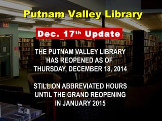 THE PUTNAM VALLEY LIBRARYTHE PUTNAM VALLEY LIBRARY
HAS REOPENED AS OFHAS REOPENED AS OF
THURSDAY, DECEMBER 18, 2014THURSDAY, DECEMBER 18, 2014
STILL ON ABBREVIATED HOURSSTILL ON ABBREVIATED HOURS
UNTIL THE GRAND REOPENINGUNTIL THE GRAND REOPENING
IN JANUARY 2015IN JANUARY 2015
Putnam Valley LibraryPutnam Valley Library
Dec. 17th
Update
 