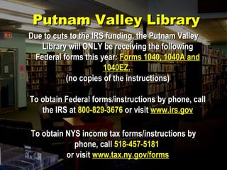 Due to cuts to the IRS funding, the Putnam ValleyDue to cuts to the IRS funding, the Putnam Valley
Library will ONLY be receiving the followingLibrary will ONLY be receiving the following
Federal forms this year:Federal forms this year: Forms 1040, 1040A andForms 1040, 1040A and
1040EZ.1040EZ.
(no copies of the instructions)(no copies of the instructions)
To obtain Federal forms/instructions by phone, callTo obtain Federal forms/instructions by phone, call
the IRS atthe IRS at 800-829-3676800-829-3676 or visitor visit www.irs.govwww.irs.gov
To obtain NYS income tax forms/instructions byTo obtain NYS income tax forms/instructions by
phone, callphone, call 518-457-5181518-457-5181
or visitor visit www.tax.ny.gov/formswww.tax.ny.gov/forms
Putnam Valley LibraryPutnam Valley Library
 