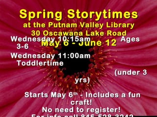 Spring StorytimesSpring Storytimes
at the Putnam Valley Libraryat the Putnam Valley Library
30 Oscawana Lake Road30 Oscawana Lake Road
May 6 - June 12May 6 - June 12WednesdayWednesday 10:15am10:15am AgesAges
3-63-6
WednesdayWednesday 11:00am11:00am
ToddlertimeToddlertime
(under 3(under 3
yrs)yrs)
Starts May 6Starts May 6thth
- Includes a fun- Includes a fun
craft!craft!
No need to register!No need to register!
 
