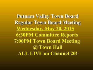 Putnam Valley Town BoardPutnam Valley Town Board
Regular Town Board MeetingRegular Town Board Meeting
Wednesday, May 20, 2015
6:30PM Committee Reports
7:00PM Town Board Meeting
@ Town Hall
ALL LIVE on Channel 20!
 