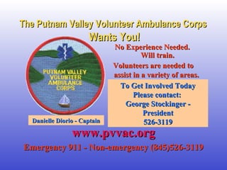 The Putnam Valley Volunteer Ambulance CorpsThe Putnam Valley Volunteer Ambulance Corps
Wants You!Wants You!
No Experience Needed.No Experience Needed.
Will train.Will train.
Volunteers are needed toVolunteers are needed to
assist in a variety of areas.assist in a variety of areas.
To Get Involved TodayTo Get Involved Today
Please contact:Please contact:
George Stockinger -George Stockinger -
PresidentPresident
526-3119526-3119
www.pvvac.orgwww.pvvac.org
Emergency 911 - Non-emergency (845)526-3119Emergency 911 - Non-emergency (845)526-3119
Danielle Diorio - CaptainDanielle Diorio - Captain
 