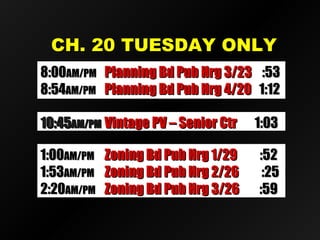 CH. 20 TUESDAY ONLYCH. 20 TUESDAY ONLY
10:4510:45AM/PMAM/PM Vintage PV – Senior CtrVintage PV – Senior Ctr 1:031:03
1:001:00AM/PMAM/PM Zoning Bd Pub Hrg 1/29Zoning Bd Pub Hrg 1/29 :52:52
1:531:53AM/PMAM/PM Zoning Bd Pub Hrg 2/26Zoning Bd Pub Hrg 2/26 :25:25
2:202:20AM/PMAM/PM Zoning Bd Pub Hrg 3/26Zoning Bd Pub Hrg 3/26 :59:59
8:008:00AM/PMAM/PM Planning Bd Pub Hrg 3/23Planning Bd Pub Hrg 3/23 :53:53
8:548:54AM/PMAM/PM Planning Bd Pub Hrg 4/20Planning Bd Pub Hrg 4/20 1:121:12
 