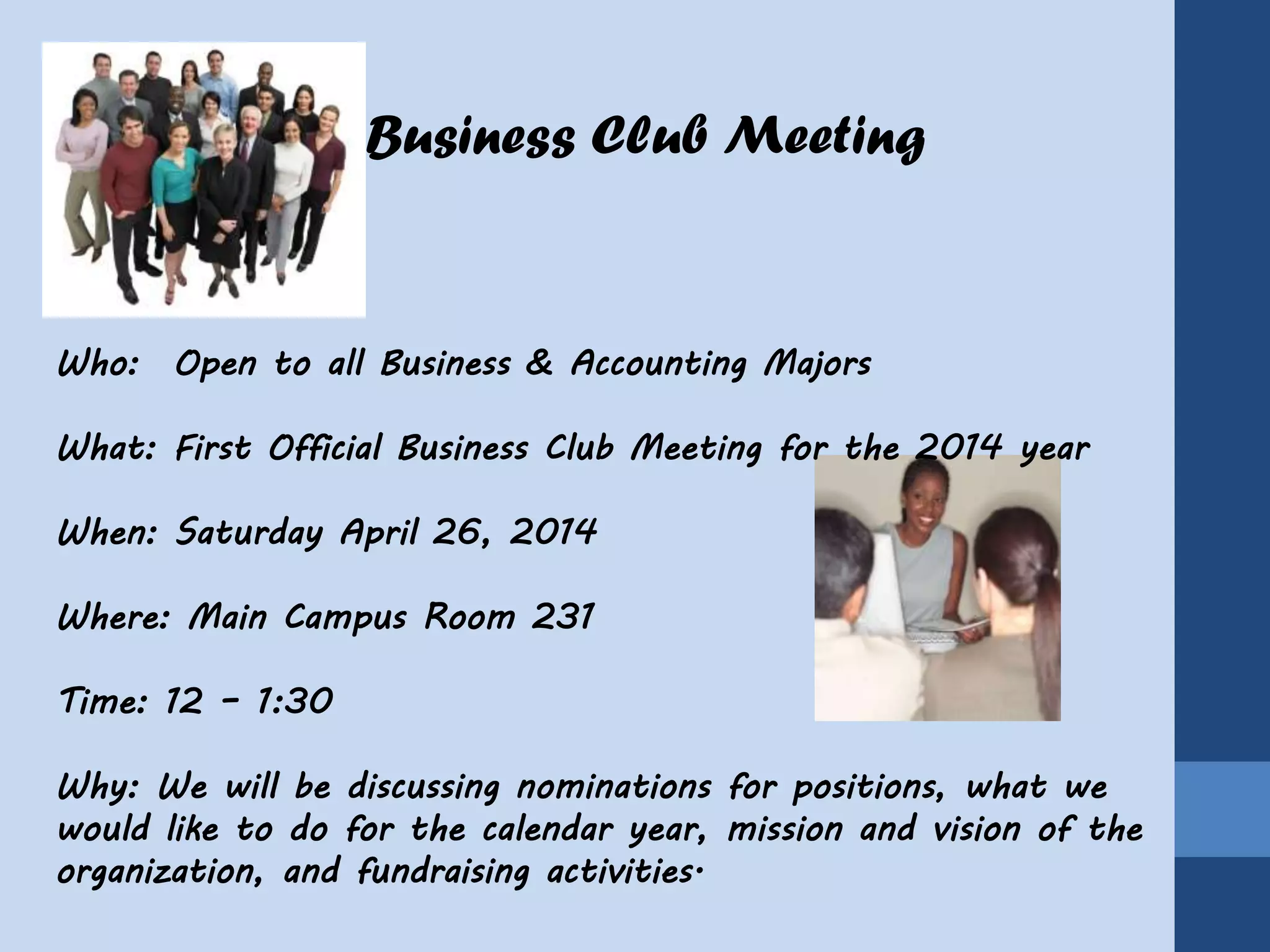 Business Club Meeting
Who: Open to all Business & Accounting Majors
What: First Official Business Club Meeting for the 2014 year
When: Saturday April 26, 2014
Where: Main Campus Room 231
Time: 12 – 1:30
Why: We will be discussing nominations for positions, what we
would like to do for the calendar year, mission and vision of the
organization, and fundraising activities.
 