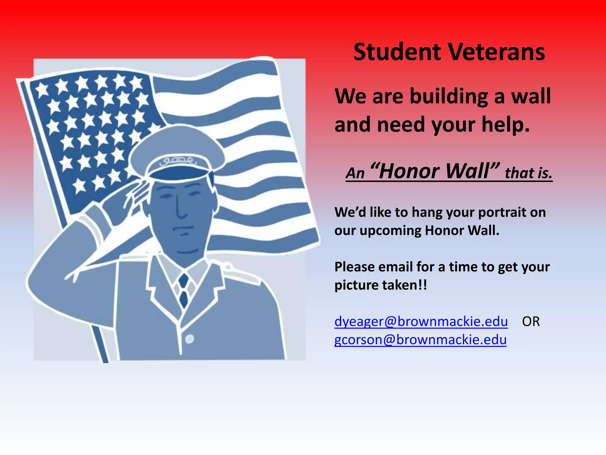 Student Veterans
We are building a wall
and need your help.
An “Honor Wall” that is.
We’d like to hang your portrait on
our upcoming Honor Wall.
Please email for a time to get your
picture taken!!
dyeager@brownmackie.edu OR
gcorson@brownmackie.edu
 