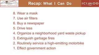 Drishti Kathmandu
Recap: What I Can Do
8. Wear a mask
7. Use air filters
6. Buy a newspaper
5. Drive less
4. Organize a neighborhood yard waste pickup
3. Extinguish garbage fires
2. Routinely service a high-emitting motorbike
1. Effect government action
 