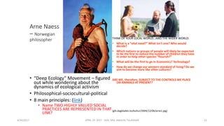 Arne Naess
– Norwegian
philosopher
• “Deep Ecology” Movement – figured
out while wondering about the
dynamics of ecological activism
• Philosophical-sociocultural-political
• 8 main principles: (link)
• Name TWO HIGHLY VALUED SOCIAL
PRACTICES ARE REPRESENTED IN THAT
LINK?
THINK OF YOUR LOCAL WORLD…AND THE WIDER WORLD:
• What is a “vital need?” What isn’t one? Who would
decide?
• Which nations or groups of people will likely be expected
to be the first to reduce the number of children they have
in order to help other species “flourish?”
• What will be the first to go in Economics? Technology?
• How do we change our western standard of living? Do we
aim to become more like other cultures?
ARE WE, therefore, SUBJECT TO THE CONTROLS WE PLACE
ON ANIMALS AT PRESENT?
(gfx.dagbladet.no/kultur/2004/12/06/arne1.jpg)
4/30/2017 APRIL 29. 2017 GGIC MSC AMULYA TULADHAR 22
 