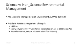 Science vs Non_Science Environmental
Management
• Are Scientific Management of Environment ALWAYS BETTER?
• Problem: Forest Management of Nepal:
• 1950-94:
• Nearly 50 years: 1957 Private Forest Nationalization Act to 1993 Forest Act
• Net deforestation, despite all use of Scientific Rationality
4/30/2017 APRIL 29. 2017 GGIC MSC AMULYA TULADHAR 6
 