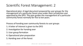 Scientific Forest Management: 2
Operational plan: A legal document prepared by user groups for the
management of a particular forest area under their jurisdiction and
approved by the DFO. The plan guides the management of a particular
community forest normally for five to ten years.
Process of handing over community forests to user groups
1. A letter of interest is given to the DFO
2. Investigation for handing over
3. User group formation
4. Operational plan preparation
5. Handing over of the forest
4/30/2017 APRIL 29. 2017 GGIC MSC AMULYA TULADHAR 9
 