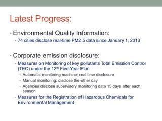 Latest Progress:
• Environmental Quality Information:
• 74 cities disclose real-time PM2.5 data since January 1, 2013
• Corporate emission disclosure:
• Measures on Monitoring of key pollutants Total Emission Control
(TEC) under the 12th Five-Year Plan
• Automatic monitoring machine: real time disclosure
• Manual monitoring: disclose the other day
• Agencies disclose supervisory monitoring data 15 days after each
season
• Measures for the Registration of Hazardous Chemicals for
Environmental Management
 