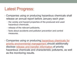 Latest Progress:
• Companies using or producing hazardous chemicals shall
release an annual report before January each year:
• the variety and hazard properties of the produced and used
hazardous chemicals ,
• release of the relevant pollutants,
• facts about accidents and pollution prevention and control
measures.
• Companies using or producing hazardous chemicals for
priority environmental management should additionally
disclose release and transfer information of priority
hazardous chemicals and characteristic pollutants, as well
as the monitoring results.
 