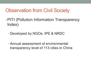 Observation from Civil Society
• PITI (Pollution Information Transparency
Index)
• Developed by NGOs: IPE & NRDC
• Annual assessment of environmental
transparency level of 113 cities in China
 