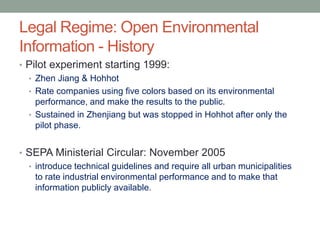 Legal Regime: Open Environmental
Information - History
• Pilot experiment starting 1999:
• Zhen Jiang & Hohhot
• Rate companies using five colors based on its environmental
performance, and make the results to the public.
• Sustained in Zhenjiang but was stopped in Hohhot after only the
pilot phase.
• SEPA Ministerial Circular: November 2005
• introduce technical guidelines and require all urban municipalities
to rate industrial environmental performance and to make that
information publicly available.
 