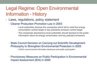 Legal Regime: Open Environmental
Information - History
• Laws, regulations, policy statement
• Cleaner Production Promotion Law in 2003
• Local authorities disclose the companies which fail to meet the energy
consumption control target or key pollutants emission control target
• The companies disclosed by local authorities should disclose to the public
information about its energy conservation and key pollutant emissions
• State Council Decision on Carrying out Scientific Development
Philosophy to Strengthen Environmental Protection in 2005
• Call for environmental information disclosure and public participation
• Provisionary Measures on Public Participation in Environmental
Impact Assessment (EIA) in 2006
 
