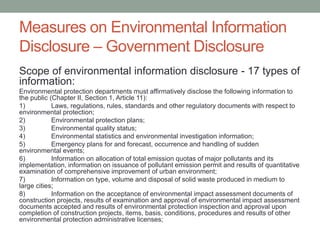 Measures on Environmental Information
Disclosure – Government Disclosure
Scope of environmental information disclosure - 17 types of
information:
Environmental protection departments must affirmatively disclose the following information to
the public (Chapter II, Section 1, Article 11):
1) Laws, regulations, rules, standards and other regulatory documents with respect to
environmental protection;
2) Environmental protection plans;
3) Environmental quality status;
4) Environmental statistics and environmental investigation information;
5) Emergency plans for and forecast, occurrence and handling of sudden
environmental events;
6) Information on allocation of total emission quotas of major pollutants and its
implementation, information on issuance of pollutant emission permit and results of quantitative
examination of comprehensive improvement of urban environment;
7) Information on type, volume and disposal of solid waste produced in medium to
large cities;
8) Information on the acceptance of environmental impact assessment documents of
construction projects, results of examination and approval of environmental impact assessment
documents accepted and results of environmental protection inspection and approval upon
completion of construction projects, items, basis, conditions, procedures and results of other
environmental protection administrative licenses;
 