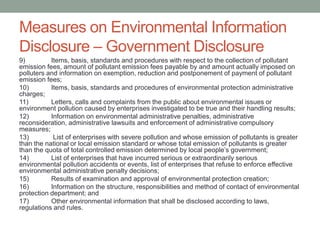 Measures on Environmental Information
Disclosure – Government Disclosure
9) Items, basis, standards and procedures with respect to the collection of pollutant
emission fees, amount of pollutant emission fees payable by and amount actually imposed on
polluters and information on exemption, reduction and postponement of payment of pollutant
emission fees;
10) Items, basis, standards and procedures of environmental protection administrative
charges;
11) Letters, calls and complaints from the public about environmental issues or
environment pollution caused by enterprises investigated to be true and their handling results;
12) Information on environmental administrative penalties, administrative
reconsideration, administrative lawsuits and enforcement of administrative compulsory
measures;
13) List of enterprises with severe pollution and whose emission of pollutants is greater
than the national or local emission standard or whose total emission of pollutants is greater
than the quota of total controlled emission determined by local people’s government;
14) List of enterprises that have incurred serious or extraordinarily serious
environmental pollution accidents or events, list of enterprises that refuse to enforce effective
environmental administrative penalty decisions;
15) Results of examination and approval of environmental protection creation;
16) Information on the structure, responsibilities and method of contact of environmental
protection department; and
17) Other environmental information that shall be disclosed according to laws,
regulations and rules.
 