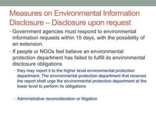 Measures on Environmental Information
Disclosure – Disclosure upon request
• Government agencies must respond to environmental
information requests within 15 days, with the possibility of
an extension.
• If people or NGOs feel believe an environmental
protection department has failed to fulfill its environmental
disclosure obligations
• they may report it to the higher level environmental protection
department. The environmental protection department that receives
the report shall urge the environmental protection department at the
lower level to perform its obligations
• Administrative reconsideration or litigation
 