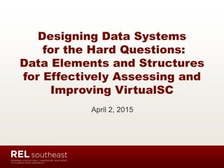 Designing Data Systems
for the Hard Questions:
Data Elements and Structures
for Effectively Assessing and
Improving VirtualSC
April 2, 2015
 