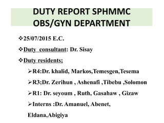 DUTY REPORT SPHMMC
OBS/GYN DEPARTMENT
25/07/2015 E.C.
Duty consultant: Dr. Sisay
Duty residents;
R4:Dr. khalid, Markos,Temesgen,Tesema
R3;Dr. Zerihun , Ashenafi ,Tibebu ,Solomon
R1: Dr. seyoum , Ruth, Gasahaw , Gizaw
Interns :Dr. Amanuel, Abenet,
Eldana,Abigiya
 