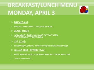  BREAKFAST:
 YOGURT/TOAST/FRUIT JUICE/FRUIT/MILK
 MAIN DISH:
 SCRAMBLED EGGS/SAUSAGE PATTY/TATER
TOTS/BISCUIT/FRUIT/MILK
 2ND LINE:
 HAMBURGER/LETTUCE, TOMATO/FRENCH FRIES/FRUIT/MILK
 SALAD BAR (EVERY DAY)
 FREE AND REDUCED STUDENTS MAY EAT FROM ANY LINE.
 *CEREAL OFFERED DAILY
 