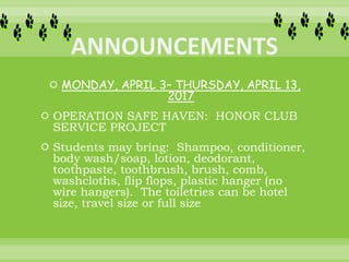  MONDAY, APRIL 3– THURSDAY, APRIL 13,
2017
 OPERATION SAFE HAVEN: HONOR CLUB
SERVICE PROJECT
 Students may bring: Shampoo, conditioner,
body wash/soap, lotion, deodorant,
toothpaste, toothbrush, brush, comb,
washcloths, flip flops, plastic hanger (no
wire hangers). The toiletries can be hotel
size, travel size or full size
 